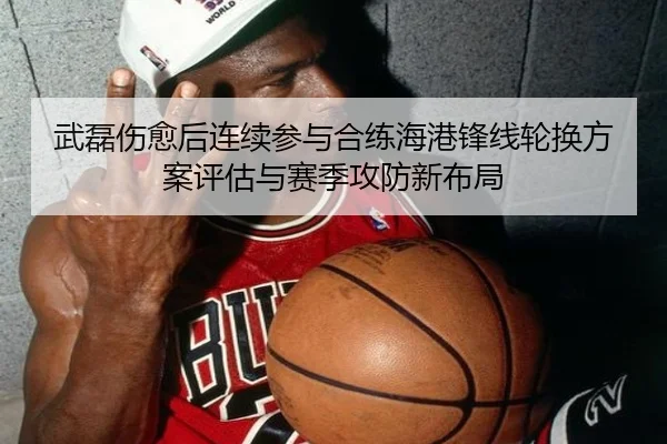 武磊伤愈后连续参与合练海港锋线轮换方案评估与赛季攻防新布局